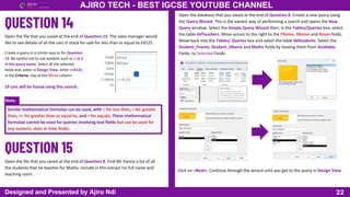 Note:
22
AJIRO TECH - BEST IGCSE YOUTUBE CHANNEL
Designed and Presented by Ajiro Ndi
Open the file that you saved at the end of Question 13. The sales manager would
like to see details of all the cars in stock for sale for less than or equal to £4125.
Create a query in a similar way as for Question
13. Be careful not to use symbols such as < or £
in the query name. Select all the selected
fields and, when in Design View, enter <=4125
in the Criteria: row of the SPrice column.
19 cars will be found using this search.
Similar mathematical formulae can be used, with < for less than, > for greater
than, >= for greater than or equal to, and = for equals. These mathematical
formulae cannot be used for queries involving text fields but can be used for
any numeric, date or time fields.
Open the file that you saved at the end of Question 8. Find Mr Varela a list of all
the students that he teaches for Maths; include in this extract his full name and
teaching room.
Open the database that you saved at the end of Question 8. Create a new query using
the Query Wizard. This is the easiest way of performing a search and opens the New
Query window. Select the Simple Query Wizard then, in the Tables/Queries box, select
the table tblTeachers. Move across to the right to the FName, SName and Room fields.
Move back into the Tables/ Queries box and select the table tblStudents. Select the
Student_Fname, Student_SName and Maths fields by moving them from Available
Fields: to Selected Fields:
Click on <Next>. Continue through the wizard until you get to the query in Design View.
 