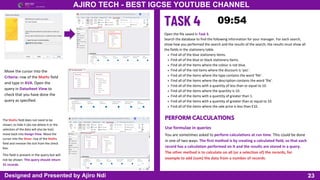 23
AJIRO TECH - BEST IGCSE YOUTUBE CHANNEL
Designed and Presented by Ajiro Ndi
Move the cursor into the
Criteria: row of the Maths field
and type in AVA. Open the
query in Datasheet View to
check that you have done the
query as specified.
The Maths field does not need to be
shown; to hide it (do not delete it or the
selection of the data will also be lost)
move back into Design View. Move the
cursor into the Show: row of the Maths
field and remove the tick from the check
box.
This field is present in the query but will
not be shown. This query should return
31 records.
Open the file saved in Task 3.
Search the database to find the following information for your manager. For each search,
show how you performed the search and the results of the search; the results must show all
the fields in the stationery table.
Find all of the blue stationery items.
Find all of the blue or black stationery items.
Find all of the items where the colour is not blue.
Find all of the red items where the discount is ‘yes’.
Find all of the items where the type contains the word ‘file’.
Find all of the items where the description contains the word ‘file’.
Find all of the items with a quantity of less than or equal to 10.
Find all of the items where the quantity is 10.
Find all of the items with a quantity of greater than 1.
Find all of the items with a quantity of greater than or equal to 10.
Find all of the items where the sale price is less than £10.
PERFORM CALCULATIONS
Use formulae in queries
You are sometimes asked to perform calculations at run time. This could be done
in one of two ways. The first method is by creating a calculated field, so that each
record has a calculation performed on it and the results are stored in a query.
The other method is to calculate on all (or a selection of) the records, for
example to add (sum) the data from a number of records.
 