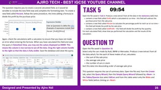 25
AJIRO TECH - BEST IGCSE YOUTUBE CHANNEL
Designed and Presented by Ajiro Ndi
The question requires you to create a second calculated field, so it would be
sensible to include the new field now and complete the formatting later. To create a
new field called Percent, follow the same procedure, this time adding a formula to
divide the profit by the purchase price.
Again, check the calculations with a calculator to ensure that you have not made
an error when entering the formula. When you have calculated this field and view
the query in Datasheet View, you may see the values displayed as #####. This
means the column is too narrow to see all the data. Drag the right column handle
to the right so that the data is fully visible. Save the database and close the query.
Open the file saved in Task 4. Produce a new extract from all the data in the stationery table that:
contains a new field called Profit which is calculated at run time – this field will subtract the
purchase price from the sale price
contains a new field called Percent to calculate the percentage profit for each car at run time –
this field will divide the profit by the sale price
contains a new field called UnitProfit – this field will divide the profit by the quantity.
For each calculated field, show how you performed the calculation and the results of the
calculation.
Open the file saved in Question 16.
Select only the cars made by Audi, BMW or Mercedes. Produce a new extract from all
the data which, for the each of these makes of car, calculates:
the sum of the sale price
the average sale price
the number of cars in stock.
Sort this data into descending order of average sale price.
This question requires the use of summary data. Open the file and, from the Create
tab, select the Query Wizard, then the Simple Query Wizard followed by <Next>. In
the Tables/Queries box select tblCars and from this table select only the Make and
SPrice fields before clicking on <Next>
 