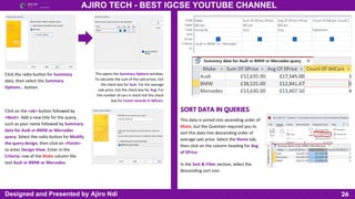 26
AJIRO TECH - BEST IGCSE YOUTUBE CHANNEL
Designed and Presented by Ajiro Ndi
Click the radio button for Summary
data, then select the Summary
Options… button.
This opens the Summary Options window.
To calculate the sum of the sale prices, tick
the check box for Sum. For the average
sale price, tick the check box for Avg. For
the number of cars in stock tick the check
box for Count records in tblCars.
Click on the <ok> button followed by
<Next>. Add a new title for the query,
such as your name followed by Summary
data for Audi or BMW or Mercedes
query. Select the radio button for Modify
the query design, then click on <Finish>
to enter Design View. Enter in the
Criteria: row of the Make column the
text Audi or BMW or Mercedes.
SORT DATA IN QUERIES
This data is sorted into ascending order of
Make, but the Question required you to
sort this data into descending order of
average sale price. Select the Home tab,
then click on the column heading for Avg
of SPrice.
In the Sort & Filter section, select the
descending sort icon
 