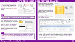 Note:
Note:
28
AJIRO TECH - BEST IGCSE YOUTUBE CHANNEL
Designed and Presented by Ajiro Ndi
Open the database saved in Question
17. Select the Create tab and find the
Reports section. Click on the Report
Wizard icon to open the Report Wizard
window.
You must create the query first and then base the report on the query.
In the Tables/Queries box you need to
select the correct query. For this question
the report will be based on the query to
select only the Fords (you created this
query in Question 9). Use the arrow
buttons to move the fields required by the
question from Available Fields: into the
Selected Fields:
If a question asks for specified fields (as this task asks for ‘displays only the Make,
Model, Colour, SPrice, Extras and Valet fields’) make sure you do not add extra
fields. Make sure that you also place the fields in the order specified in the
question.
Click on <Next>. Grouping is not needed at
this level, so click on <Next> again. You have
not been asked to sort the report for this
question (this is covered later in the slide), so
click on <Next> again to get this Report
Wizard window.
Use the Layout section to choose how the
page will be laid out; in this case a Tabular
format has been selected.
The question asked you to select a single
landscape page. The page orientation is
chosen using the Orientation radio buttons.
Select Landscape then click on
Change the report name so that it reads ‘All Ford cars in stock’ (which is the title from
the task). As you still need to add the subtitle and ensure that the layout is correct,
select the Modify the report’s design radio button and click on <Next>. The Design
View of the report will look similar to this.
 