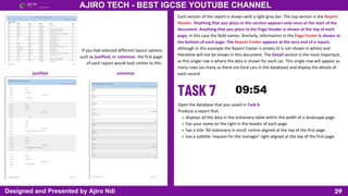 29
AJIRO TECH - BEST IGCSE YOUTUBE CHANNEL
Designed and Presented by Ajiro Ndi
If you had selected different layout options
such as justified, or columnar, the first page
of each report would look similar to this.
justified columnar
Each section of the report is shown with a light grey bar. The top section is the Report
Header. Anything that you place in this section appears only once at the start of the
document. Anything that you place in the Page Header is shown at the top of each
page, in this case the field names. Similarly, information in the Page Footer is shown at
the bottom of each page. The Report Footer appears at the very end of a report,
although in this example the Report Footer is empty (it is not shown in white) and
therefore will not be shown in this document. The Detail section is the most important,
as this single row is where the data is shown for each car. This single row will appear as
many rows (as many as there are Ford cars in the database) and display the details of
each record.
Open the database that you saved in Task 6.
Produce a report that:
displays all the data in the stationery table within the width of a landscape page
has your name on the right in the header of each page
has a title ‘All stationery in stock’ centre aligned at the top of the first page
has a subtitle ‘request for the manager’ right aligned at the top of the first page.
 