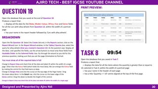 30
AJIRO TECH - BEST IGCSE YOUTUBE CHANNEL
Designed and Presented by Ajiro Ndi
Open the database that you saved at the end of Question 18.
Produce a report that:
displays all the data for the Make, Model, Colour, SPrice, Year and Extras fields
for all the cars with alloy wheels from Question 12, within the width of a portrait
page
has your name in the report header followed by ‘Cars with alloy wheels’.
Open the file Question 18. Select the Create tab and, in the Reports section, click on the
Report Wizard icon. In the Report Wizard window, in the Tables/ Queries box, select the
query for alloy wheels (that you created in Question 12). As the question says ‘display all
the data’, and specifies the fields, use the arrow buttons to move only these fields from
Available Fields: to the Selected Fields: box. Go through the wizard as you did for the
previous question, making sure that you set the page Orientation to Portrait.
BREAKDOWN
You must show all of the required data in full
Change to Report View and check that all the data and labels fit within the width of a single
page. Other than the Extras field (which holds the most data), We can enlarge the Extras field
by making the control for that field twice as deep.
Change to Design View and click the cursor on the top edge of the Page Footer. Drag
this down about 8mm. In the Detail row, click the cursor on the lower edge of the
Extras control. Drag this down to double the height of this control.
Change to Report View and check that all the data and labels fit within the width of a single page
PRINT PREVIEW:
Open the database that you saved in Task 7.
Produce a report that:
displays the data for all the items where the quantity is greater than or equal to
10, selected in Task 4, within the width of a portrait page
has your name in the header of each page
has a title ‘Quantity > = 10’ centre aligned at the top of the first page.
 