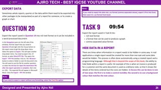 31
AJIRO TECH - BEST IGCSE YOUTUBE CHANNEL
Designed and Presented by Ajiro Ndi
EXPORT DATA
Sometimes whole reports, queries or the data within them need to be exported into
other packages to be manipulated as part of a report for someone, or to create a
graph or chart.
Export the report saved in Question 19 into rich text format so it can be included in
a word-processed document.
In the Navigation pane (on the left side of the
window), find the report that you saved in
Question 19 and right click the mouse button on
the report name to get the drop-down menu.
Select the option to Export. This will open another
drop-down menu. You need to export into .rtf
format, so select Word RTF File. This opens the
Export – RTF File window. Click on the <Browse>
button to select a folder to save the document into.
You will need to use this file for another question,
so select the tick box for Open the destination file
after the export operation is complete, then click
on <OK> . The exported file will appear in Microsoft
Word. Close the Export – RTF File window.
Note:
If you need to export a report without any formatting, select the Text File option
Note:
If you need to export the data into .csv format (comma separated values), export it first into Excel,
then save it in .csv format from Excel.
Export the report saved in Task 8 into:
rich text format
a format that can be used to produce a graph
comma separated value format.
HIDE DATA IN A REPORT
There are times when information in a report needs to be hidden in some way. In real
applications a single report would be created for more than one task and some data
would be hidden. This process is often done automatically using a created report and a
programming language. Although that is beyond the scope of this book, the ability to
hide fields within a report is useful. An example of this is when an invoice is produced
for a customer and the same document is used as a delivery note, so that it shows the
details of the items ordered but the costs are hidden. In Access this can be done in one
of two ways: the first is to make a control invisible; the second is to use a background
colour that matches the text colour.
 