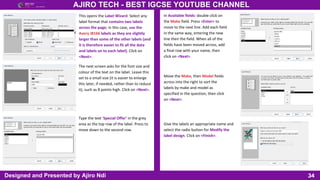 34
AJIRO TECH - BEST IGCSE YOUTUBE CHANNEL
Designed and Presented by Ajiro Ndi
This opens the Label Wizard. Select any
label format that contains two labels
across the page; in this case, use the
Avery J8166 labels as they are slightly
larger than some of the other labels (and
it is therefore easier to fit all the data
and labels on to each label). Click on
<Next>.
The next screen asks for the font size and
colour of the text on the label. Leave this
set to a small size (it is easier to enlarge
this later, if needed, rather than to reduce
it), such as 8 points high. Click on <Next>.
Type the text ‘Special Offer’ in the grey
area as the top row of the label. Press to
move down to the second row.
In Available fields: double click on
the Make field. Press <Enter> to
move to the next line. Add each field
in the same way, entering the new
line then the field. When all of the
fields have been moved across, add
a final row with your name, then
click on <Next>.
Move the Make, then Model fields
across into the right to sort the
labels by make and model as
specified in the question, then click
on <Next>.
Give the labels an appropriate name and
select the radio button for Modify the
label design. Click on <Finish>.
 