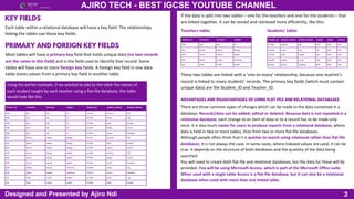 Teacher_ID Forename Surname Subject Student_ID Student_FName Student_SName
AND Ajiro Ndi ICT G12345 Jasmine Hall
AND Ajiro Ndi ICT G12346 James Ling
AND Ajiro Ndi ICT G12348 Addy Paredes
AND Ajiro Ndi ICT G12349 Hayley Lemon
AND Ajiro Ndi ICT G12351 Jennie Campbell
KEO Kelechi Okpara Biology G12345 Jasmine Hall
KEO Kelechi Okpara Biology G12348 Addy Paredes
KEO Kelechi Okpara Biology G12349 Hayley Lemon
JKW Jennie Kwong English G12345 Jasmine Hall
JKW Jennie Kwong English G12349 Hayley Lemon
JKW Jennie Kwong English G12351 Jennie Campbell
GSD Gideon Sunday Chemistry G12346 James Ling
GSD Gideon Sunday Chemistry G12351 Jennie Campbell
SJR Sarah Jordan English G12346 James Ling
SJR Sarah Jordan English G12348 Addy Paredes
2
AJIRO TECH - BEST IGCSE YOUTUBE CHANNEL
Designed and Presented by Ajiro Ndi
Each table within a relational database will have a key field. The relationships
linking the tables use these key fields.
KEY FIELDS
Most tables will have a primary key field that holds unique data (no two records
are the same in this field) and is the field used to identify that record. Some
tables will have one or more foreign key fields. A foreign key field in one data
table stores values from a primary key field in another table.
PRIMARY AND FOREIGN KEY FIELDS
Using the earlier example, if we wanted to add to the table the names of
each student taught by each teacher using a flat-file database, the table
would look like this:
If the data is split into two tables – one for the teachers and one for the students – that
are linked together, it can be stored and retrieved more efficiently, like this:
Teachers table:
Teacher_ID Forename Surname Subject
AND Ajiro Ndi ICT
KEO Kelechi Okpara Biology
JKW Jennie Kwong English
GSD Gideon Sunday Chemistry
SJR Sarah Jordan English
Students’ table:
Student_ID Student_FName Student_SName English maths Science
G12345 Jasmine Hall JKW AND KEO
G12346 James Ling SJR AND GSD
G12348 Addy Paredes SJR AND KEO
G12349 Hayley Lemon JKW AND KEO
G12351 Jennie Campbell JKW AND GSD
These two tables are linked with a ‘one-to-many’ relationship, because one teacher’s
record is linked to many students’ records. The primary key fields (which must contain
unique data) are the Student_ID and Teacher_ID.
ADVANTAGES AND DISADVANTAGES OF USING FLAT-FILE AND RELATIONAL DATABASES
There are three common types of changes which can be made to the data contained in a
database. Records/data can be added, edited or deleted. Because data is not repeated in a
relational database, each change to an item of data or to a record has to be made only
once. It is also much easier for users to produce reports from a relational database, where
data is held in two or more tables, than from two or more flat-file databases.
Although people often think that it is quicker to search using relational rather than flat-file
databases, it is not always the case. In some cases, where indexed values are used, it can be
true. It depends on the structure of both databases and the quantity of the data being
searched.
You will need to create both flat-file and relational databases, but the data for these will be
provided. You will be using Microsoft Access, which is part of the Microsoft Office suite.
When used with a single table Access is a flat-file database, but it can also be a relational
database when used with more than one linked table.
 