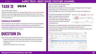 38
AJIRO TECH - BEST IGCSE YOUTUBE CHANNEL
Designed and Presented by Ajiro Ndi
Open the file saved in Task 11.
Using the extract that contains the calculated fields Profit, Percent and UnitProfit,
produce a new report. Apply appropriate formatting to this report. All currency
values must be in Euros with two decimal places. All percentage values must be set
to one decimal place.
FORMULAE IN REPORTS
Other calculations may be needed on the data selected. These include calculating
the sum (total), average, maximum or minimum values of selected data, or
counting the number of items present in the selected data. All of these functions
can be produced within a report in Access.
Open the file saved in Question 23. Produce a new report from all the data that:
displays at the bottom of the report the total profit if all the cars were sold
displays at the bottom of the report the maximum, minimum and average
profit values
displays the number of cars in this report.
You can use the Profit calculation report
Open this report in Design View.
Click the left mouse button on the bottom edge of the Report Footer and drag this
down about 2cm, so that this footer is now visible.
Select the Design tab, move to the Controls section and select the Text Box icon.
Click the left mouse button on the bottom
edge of the Report Footer and drag this
down about 2cm, so that this footer is
now visible. Select the Report Design tab,
move to the Controls section and select
the Text Box icon
Move down into the Report Footer, click the left mouse button and drag to place a
new control, in this case a text box, directly below the Profit column.
This positioning is important as this control will be used to calculate the total profit
for the data in this report.
 