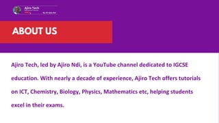 Ajiro Tech, led by Ajiro Ndi, is a YouTube channel dedicated to IGCSE
education. With nearly a decade of experience, Ajiro Tech offers tutorials
on ICT, Chemistry, Biology, Physics, Mathematics etc, helping students
excel in their exams.
ABOUT US
 