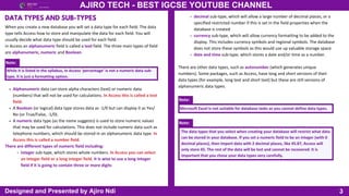 3
AJIRO TECH - BEST IGCSE YOUTUBE CHANNEL
Designed and Presented by Ajiro Ndi
When you create a new database you will set a data type for each field. The data
type tells Access how to store and manipulate the data for each field. You will
usually decide what data type should be used for each field.
in Access an alphanumeric field is called a text field. The three main types of field
are alphanumeric, numeric and Boolean.
DATA TYPES AND SUB-TYPES
Note:
While it is listed in the syllabus, in Access ‘percentage’ is not a numeric data sub-
type, it is just a formatting option.
There are other data types, such as autonumber (which generates unique
numbers). Some packages, such as Access, have long and short versions of their
data types (for example, long text and short text) but these are still versions of
alphanumeric data types.
Alphanumeric data can store alpha characters (text) or numeric data
(numbers) that will not be used for calculations. In Access this is called a text
field.
A Boolean (or logical) data type stores data as -1/0 but can display it as Yes/
No (or True/False, -1/0).
A numeric data type (as the name suggests) is used to store numeric values
that may be used for calculations. This does not include numeric data such as
telephone numbers, which should be stored in an alphanumeric data type. In
Access this is called a number field.
There are different types of numeric field including:
integer sub-type, which stores whole numbers. In Access you can select
an integer field or a long integer field. It is wise to use a long integer
field if it is going to contain three or more digits
Note:
Microsoft Excel is not suitable for database tasks as you cannot define data types.
Note:
The data types that you select when creating your database will restrict what data
can be stored in your database. If you set a numeric field to be an integer (with 0
decimal places), then import data with 2 decimal places, like 45.87, Access will
only store 45. The rest of the data will be lost and cannot be recovered. It is
important that you chose your data types very carefully.
decimal sub-type, which will allow a large number of decimal places, or a
specified restricted number if this is set in the field properties when the
database is created
currency sub-type, which will allow currency formatting to be added to the
display. This includes currency symbols and regional symbols. The database
does not store these symbols as this would use up valuable storage space
date and time sub-type, which stores a date and/or time as a number.
 