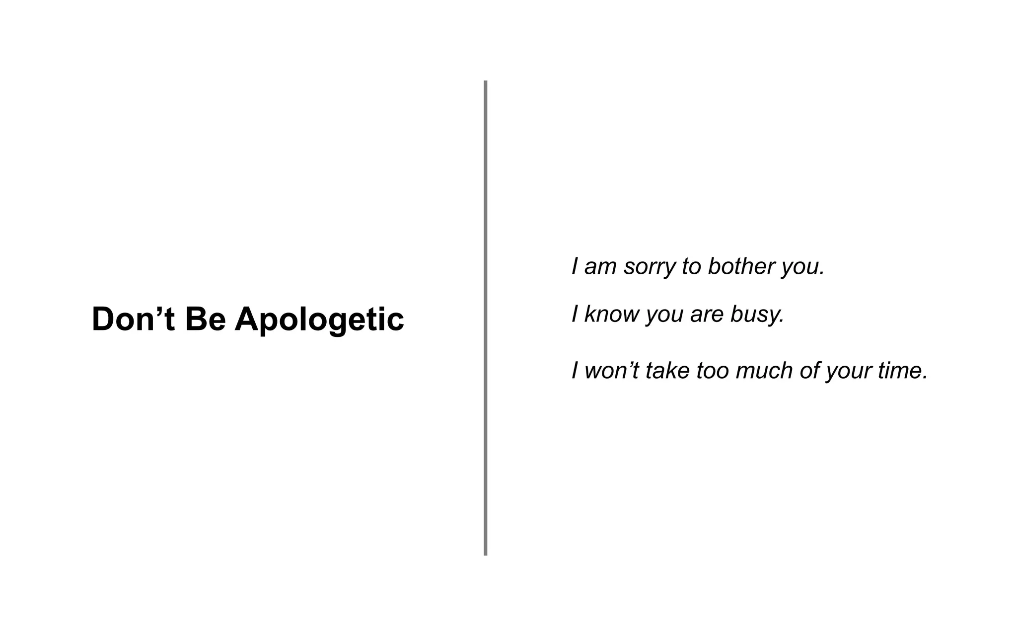 Don’t Be Apologetic
I am sorry to bother you.
I know you are busy.
I won’t take too much of your time.
 