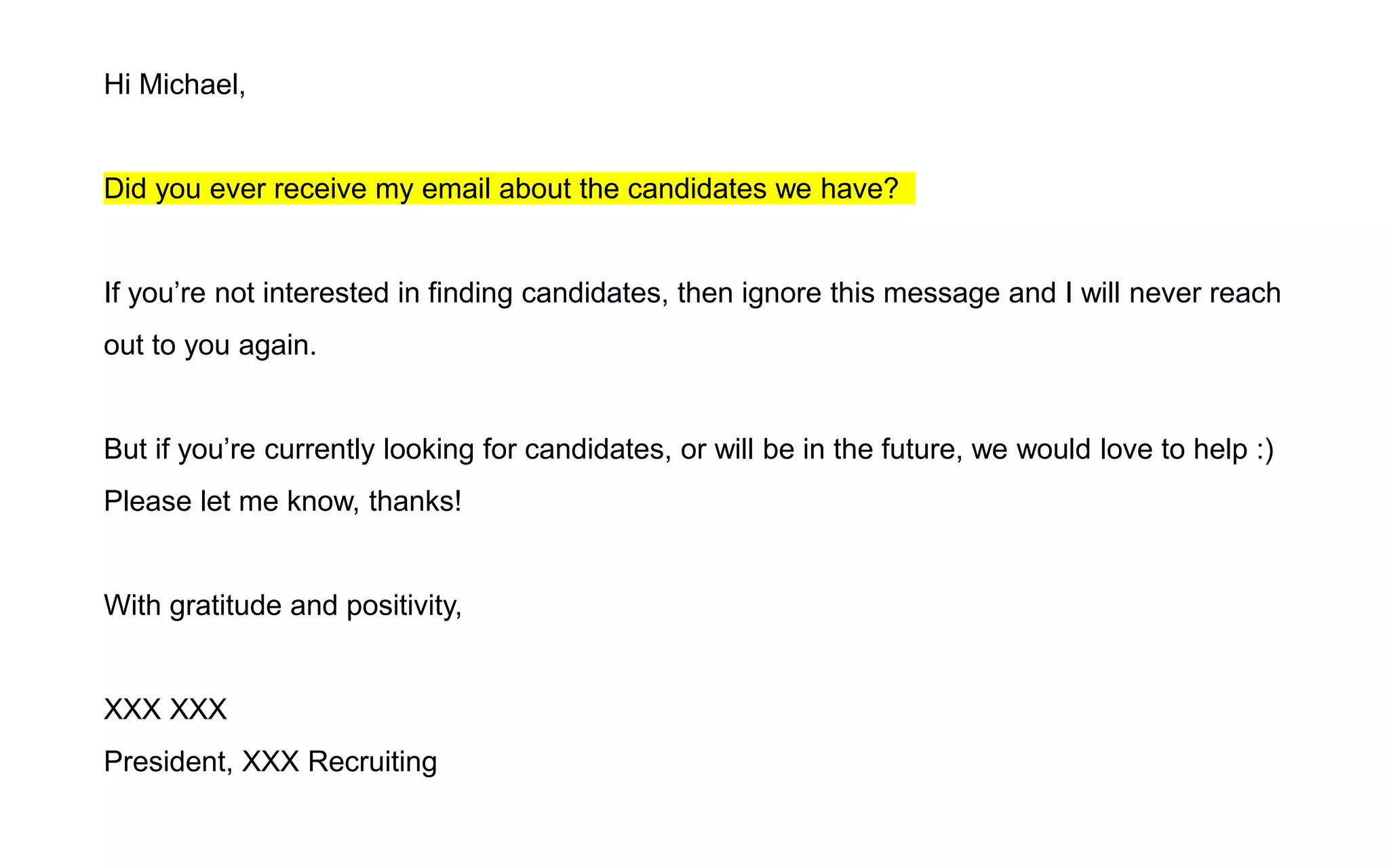Hi Michael,
Did you ever receive my email about the candidates we have?
If you’re not interested in finding candidates, then ignore this message and I will never reach
out to you again.
But if you’re currently looking for candidates, or will be in the future, we would love to help :)
Please let me know, thanks!
With gratitude and positivity,
XXX XXX
President, XXX Recruiting
 