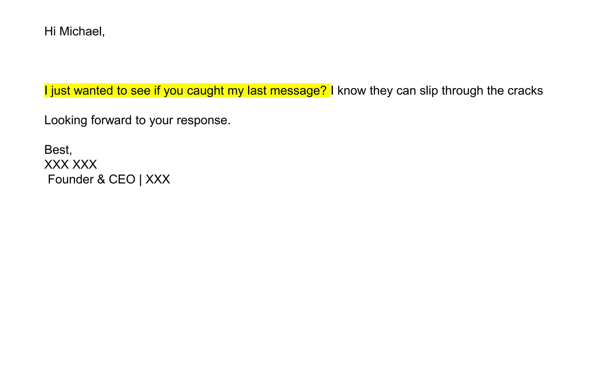 Hi Michael,
I just wanted to see if you caught my last message? I know they can slip through the cracks
Looking forward to your response.
Best,
XXX XXX
Founder & CEO | XXX
 