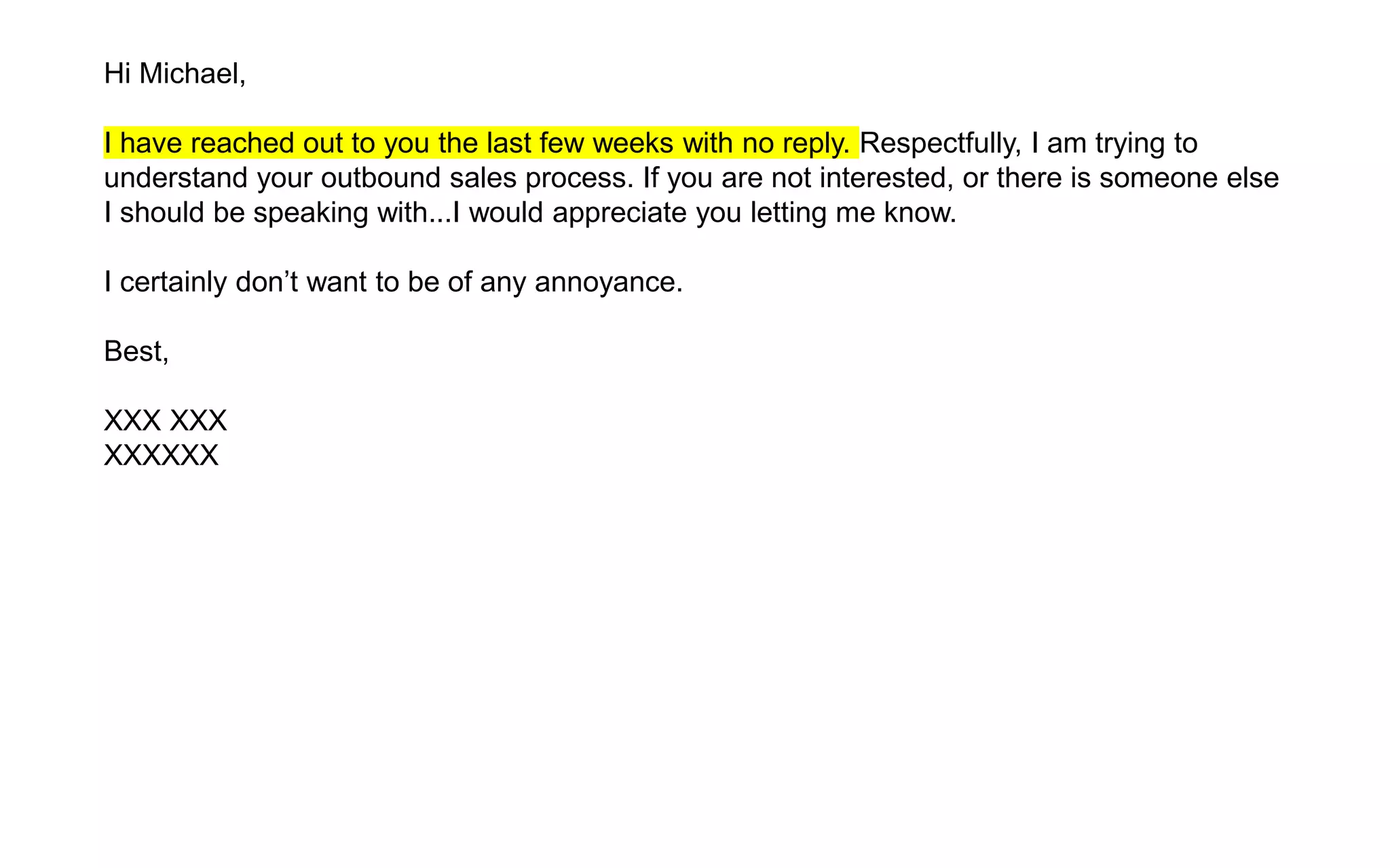 Hi Michael,
I have reached out to you the last few weeks with no reply. Respectfully, I am trying to
understand your outbound sales process. If you are not interested, or there is someone else
I should be speaking with...I would appreciate you letting me know.
I certainly don’t want to be of any annoyance.
Best,
XXX XXX
XXXXXX
 