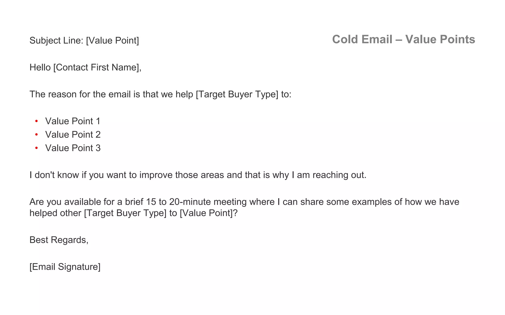Cold Email – Value PointsSubject Line: [Value Point]
Hello [Contact First Name],
The reason for the email is that we help [Target Buyer Type] to:
• Value Point 1
• Value Point 2
• Value Point 3
I don't know if you want to improve those areas and that is why I am reaching out.
Are you available for a brief 15 to 20-minute meeting where I can share some examples of how we have
helped other [Target Buyer Type] to [Value Point]?
Best Regards,
[Email Signature]
 