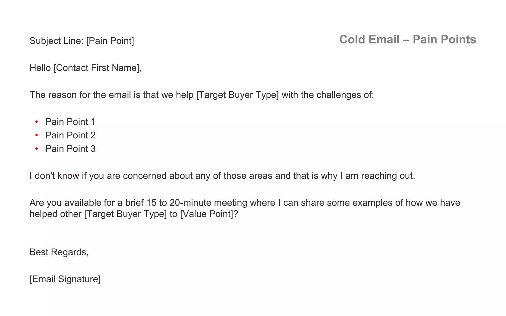 Cold Email – Pain PointsSubject Line: [Pain Point]
Hello [Contact First Name],
The reason for the email is that we help [Target Buyer Type] with the challenges of:
• Pain Point 1
• Pain Point 2
• Pain Point 3
I don't know if you are concerned about any of those areas and that is why I am reaching out.
Are you available for a brief 15 to 20-minute meeting where I can share some examples of how we have
helped other [Target Buyer Type] to [Value Point]?
Best Regards,
[Email Signature]
 