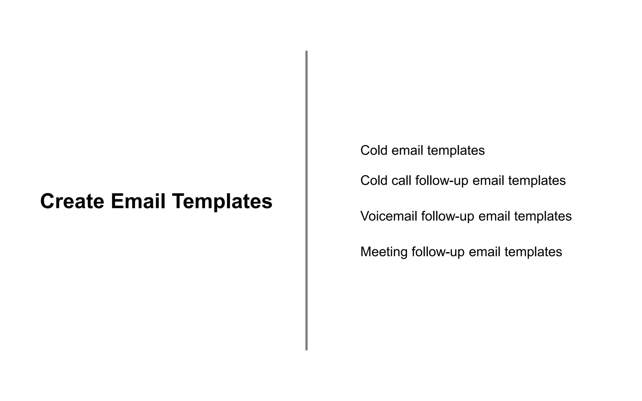 Create Email Templates
Cold email templates
Cold call follow-up email templates
Voicemail follow-up email templates
Meeting follow-up email templates
 