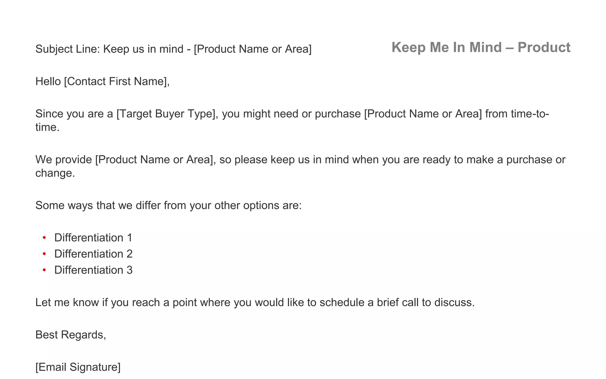 Keep Me In Mind – ProductSubject Line: Keep us in mind - [Product Name or Area]
Hello [Contact First Name],
Since you are a [Target Buyer Type], you might need or purchase [Product Name or Area] from time-to-
time.
We provide [Product Name or Area], so please keep us in mind when you are ready to make a purchase or
change.
Some ways that we differ from your other options are:
• Differentiation 1
• Differentiation 2
• Differentiation 3
Let me know if you reach a point where you would like to schedule a brief call to discuss.
Best Regards,
[Email Signature]
 