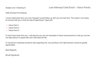 Last Attempt Cold Email – Value PointsSubject Line: Checking In
Hello [Contact First Name],
I never heard back from you an...