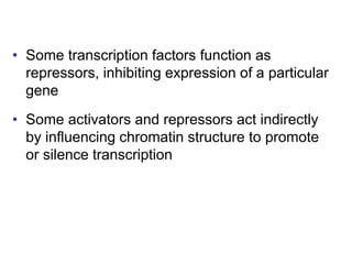 • Some transcription factors function as
repressors, inhibiting expression of a particular
gene
• Some activators and repressors act indirectly
by influencing chromatin structure to promote
or silence transcription
 