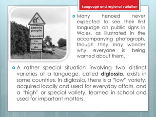  Many henoed never
expected to see their ﬁrst
language on public signs in
Wales, as illustrated in the
accompanying photograph,
though they may wonder
why everyone is being
warned about them.
 A rather special situation involving two distinct
varieties of a language, called diglossia, exists in
some countries. In diglossia, there is a “low” variety,
acquired locally and used for everyday affairs, and
a “high” or special variety, learned in school and
used for important matters.
Language and regional variation
 