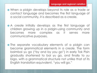  When a pidgin develops beyond its role as a trade or
contact language and becomes the ﬁrst language of
a social community, it is described as a creole.
 A creole initially develops as the ﬁrst language of
children growing up in a pidgin-using community and
becomes more complex as it serves more
communicative purposes.
 The separate vocabulary elements of a pidgin can
become grammatical elements in a creole. The form
baimbai yu go (“by and by you go”) in early Tok Pisin
gradually shortened to bai yu go, and ﬁnally to yu
bigo, with a grammatical structure not unlike that of its
English translation equivalent, “you will go.”
Language and regional variation
 