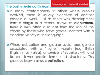 The post-creole continuum
 In many contemporary situations where creoles
evolved, there is usually evidence of another
process at work. Just as there was development
from a pidgin to a creole, known as creolization,
there is now often a retreat from the use of the
creole by those who have greater contact with a
standard variety of the language.
 Where education and greater social prestige are
associated with a “higher” variety (e.g. British
English in Jamaica), a number of speakers will tend
to use fewer creole forms and structures. This
process, known as decreolization.
Language and regional variation
 