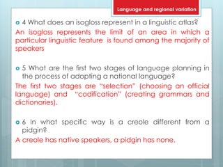  4 What does an isogloss represent in a linguistic atlas?
An isogloss represents the limit of an area in which a
particular linguistic feature is found among the majority of
speakers
 5 What are the ﬁrst two stages of language planning in
the process of adopting a national language?
The first two stages are “selection” (choosing an official
language) and “codification” (creating grammars and
dictionaries).
 6 In what speciﬁc way is a creole different from a
pidgin?
A creole has native speakers, a pidgin has none.
Language and regional variation
 