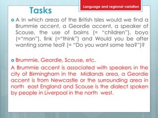 Tasks
 A In which areas of the British Isles would we ﬁnd a
Brummie accent, a Geordie accent, a speaker of
Scouse, the use of bairns (= “children”), boyo
(=“man”), ﬁnk (=“think”) and Would you be after
wanting some tea? (= “Do you want some tea?”)?
 Brummie, Geordie, Scouse, etc.
A Brummie accent is associated with speakers in the
city of Birmingham in the Midlands area, a Geordie
accent is from Newcastle or the surrounding area in
north east England and Scouse is the dialect spoken
by people in Liverpool in the north west.
Language and regional variation
 