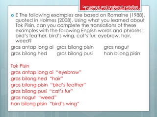  E The following examples are based on Romaine (1988),
quoted in Holmes (2008). Using what you learned about
Tok Pisin, can you complete the translations of these
examples with the following English words and phrases:
bird’s feather, bird’s wing, cat’s fur, eyebrow, hair,
weed?
gras antap long ai gras bilong pisin gras nogut
gras bilong hed gras bilong pusi han bilong pisin
Tok Pisin
gras antap long ai “eyebrow”
gras bilong hed “hair”
gras bilong pisin “bird’s feather”
gras bilong pusi “cat’s fur”
gras nogut “weed”
han bilong pisin “bird’s wing”
Language and regional variation
Language and regional variation
 