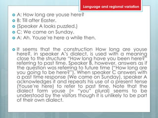  A: How long are youse here?
 B: Till after Easter.
 (Speaker A looks puzzled.)
 C: We came on Sunday.
 A: Ah. Youse’re here a while then.
 It seems that the construction How long are youse
here?, in speaker A’s dialect, is used with a meaning
close to the structure “How long have you been here?”
referring to past time. Speaker B, however, answers as if
the question was referring to future time (“How long are
you going to be here?”). When speaker C answers with
a past time response (We came on Sunday), speaker A
acknowledges it and repeats his use of a present tense
(Youse’re here) to refer to past time. Note that the
dialect form youse (= “you” plural) seems to be
understood by the visitors though it is unlikely to be part
of their own dialect.
Language and regional variation
 