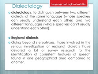 Dialectology
 dialectology, to distinguish between two different
dialects of the same language (whose speakers
can usually understand each other) and two
different languages (whose speakers can’t usually
understand each other).
 Regional dialects
 Going beyond stereotypes, those involved in the
serious investigation of regional dialects have
devoted a lot of survey research to the
identiﬁcation of consistent features of speech
found in one geographical area compared to
another.
Language and regional variation
 