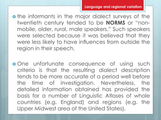  the informants in the major dialect surveys of the
twentieth century tended to be NORMS or “non-
mobile, older, rural, male speakers.” Such speakers
were selected because it was believed that they
were less likely to have inﬂuences from outside the
region in their speech.
 One unfortunate consequence of using such
criteria is that the resulting dialect description
tends to be more accurate of a period well before
the time of investigation. Nevertheless, the
detailed information obtained has provided the
basis for a number of Linguistic Atlases of whole
countries (e.g. England) and regions (e.g. the
Upper Midwest area of the United States).
Language and regional variation
 
