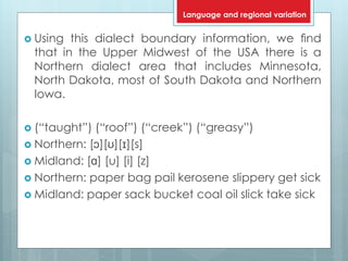  Using this dialect boundary information, we ﬁnd
that in the Upper Midwest of the USA there is a
Northern dialect area that includes Minnesota,
North Dakota, most of South Dakota and Northern
Iowa.
 (“taught”) (“roof”) (“creek”) (“greasy”)
 Northern: [ɔ][ʊ][ɪ][s]
 Midland: [ɑ] [u] [i] [z]
 Northern: paper bag pail kerosene slippery get sick
 Midland: paper sack bucket coal oil slick take sick
Language and regional variation
 