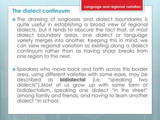 The dialect continuum
 The drawing of isoglosses and dialect boundaries is
quite useful in establishing a broad view of regional
dialects, but it tends to obscure the fact that, at most
dialect boundary areas, one dialect or language
variety merges into another. Keeping this in mind, we
can view regional variation as existing along a dialect
continuum rather than as having sharp breaks from
one region to the next.
 Speakers who move back and forth across this border
area, using different varieties with some ease, may be
described as bidialectal (i.e. “speaking two
dialects”).Most of us grow up with some form of
bidialectalism, speaking one dialect “in the street”
among family and friends, and having to learn another
dialect “in school.
Language and regional variation
 