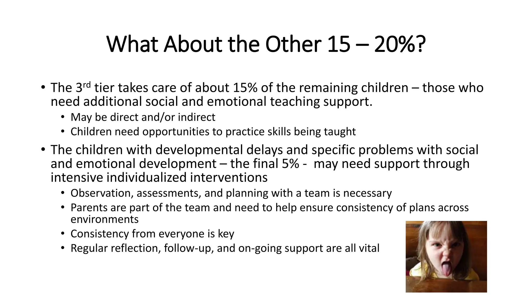 What About the Other 15 – 20%?
• The 3rd tier takes care of about 15% of the remaining children – those who
need additional social and emotional teaching support.
• May be direct and/or indirect
• Children need opportunities to practice skills being taught
• The children with developmental delays and specific problems with social
and emotional development – the final 5% - may need support through
intensive individualized interventions
• Observation, assessments, and planning with a team is necessary
• Parents are part of the team and need to help ensure consistency of plans across
environments
• Consistency from everyone is key
• Regular reflection, follow-up, and on-going support are all vital
 