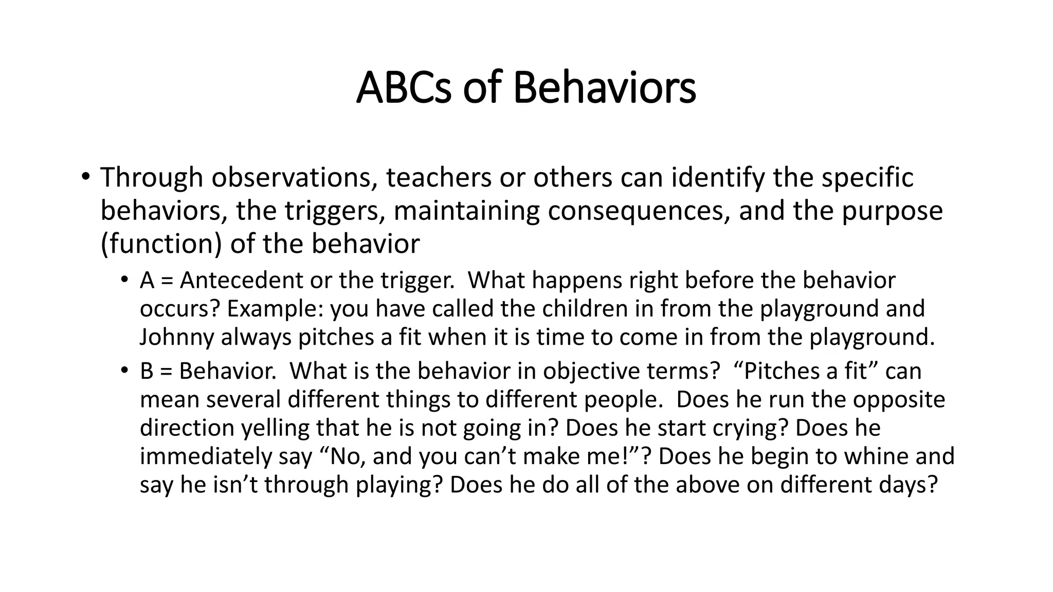 ABCs of Behaviors
• Through observations, teachers or others can identify the specific
behaviors, the triggers, maintaining consequences, and the purpose
(function) of the behavior
• A = Antecedent or the trigger. What happens right before the behavior
occurs? Example: you have called the children in from the playground and
Johnny always pitches a fit when it is time to come in from the playground.
• B = Behavior. What is the behavior in objective terms? “Pitches a fit” can
mean several different things to different people. Does he run the opposite
direction yelling that he is not going in? Does he start crying? Does he
immediately say “No, and you can’t make me!”? Does he begin to whine and
say he isn’t through playing? Does he do all of the above on different days?
 