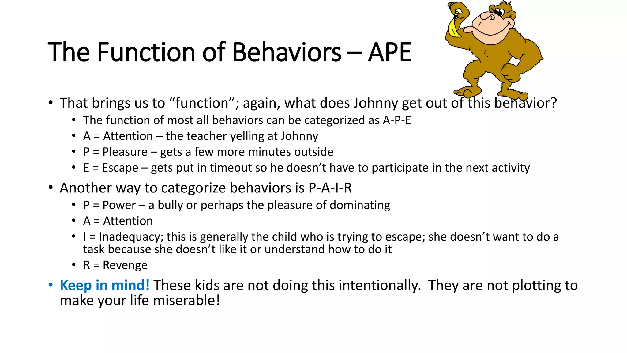 The Function of Behaviors – APE
• That brings us to “function”; again, what does Johnny get out of this behavior?
• The function of most all behaviors can be categorized as A-P-E
• A = Attention – the teacher yelling at Johnny
• P = Pleasure – gets a few more minutes outside
• E = Escape – gets put in timeout so he doesn’t have to participate in the next activity
• Another way to categorize behaviors is P-A-I-R
• P = Power – a bully or perhaps the pleasure of dominating
• A = Attention
• I = Inadequacy; this is generally the child who is trying to escape; she doesn’t want to do a
task because she doesn’t like it or understand how to do it
• R = Revenge
• Keep in mind! These kids are not doing this intentionally. They are not plotting to
make your life miserable!
 