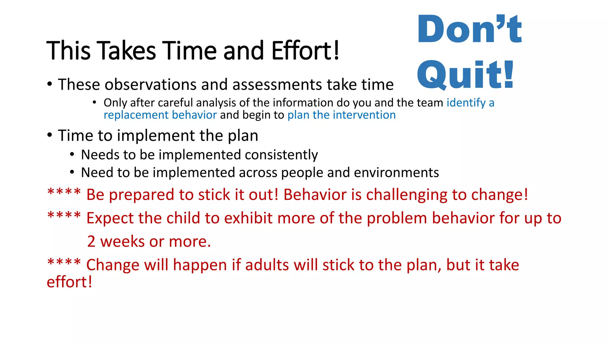 This Takes Time and Effort!
• These observations and assessments take time
• Only after careful analysis of the information do you and the team identify a
replacement behavior and begin to plan the intervention
• Time to implement the plan
• Needs to be implemented consistently
• Need to be implemented across people and environments
**** Be prepared to stick it out! Behavior is challenging to change!
**** Expect the child to exhibit more of the problem behavior for up to
2 weeks or more.
**** Change will happen if adults will stick to the plan, but it take
effort!
Don’t
Quit!
 