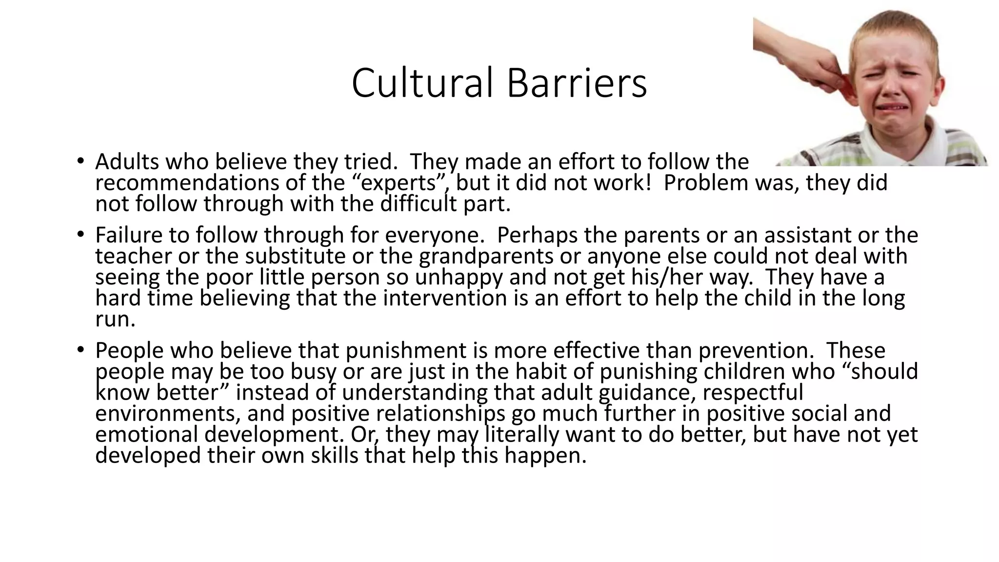 Cultural Barriers
• Adults who believe they tried. They made an effort to follow the
recommendations of the “experts”, but it did not work! Problem was, they did
not follow through with the difficult part.
• Failure to follow through for everyone. Perhaps the parents or an assistant or the
teacher or the substitute or the grandparents or anyone else could not deal with
seeing the poor little person so unhappy and not get his/her way. They have a
hard time believing that the intervention is an effort to help the child in the long
run.
• People who believe that punishment is more effective than prevention. These
people may be too busy or are just in the habit of punishing children who “should
know better” instead of understanding that adult guidance, respectful
environments, and positive relationships go much further in positive social and
emotional development. Or, they may literally want to do better, but have not yet
developed their own skills that help this happen.
 