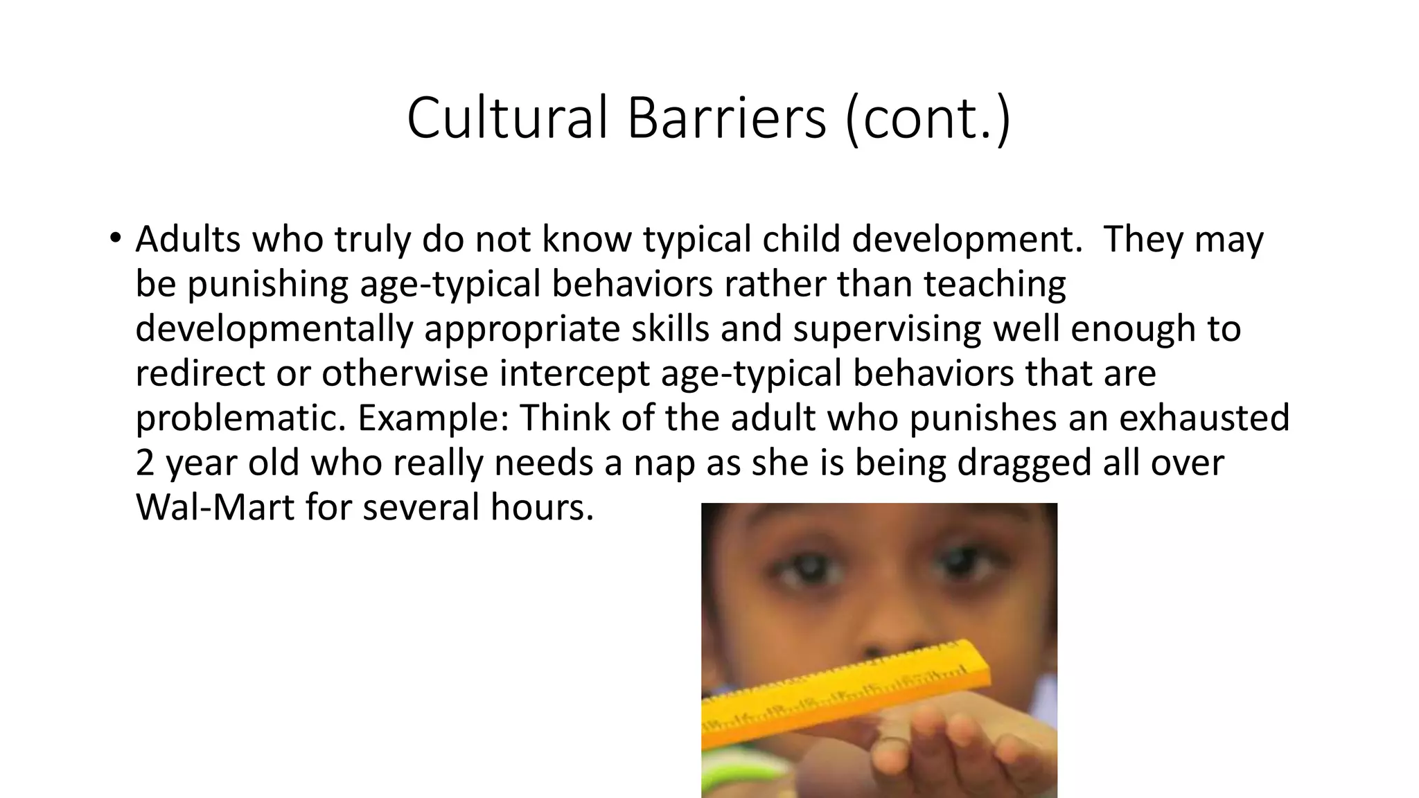 Cultural Barriers (cont.)
• Adults who truly do not know typical child development. They may
be punishing age-typical behaviors rather than teaching
developmentally appropriate skills and supervising well enough to
redirect or otherwise intercept age-typical behaviors that are
problematic. Example: Think of the adult who punishes an exhausted
2 year old who really needs a nap as she is being dragged all over
Wal-Mart for several hours.
 