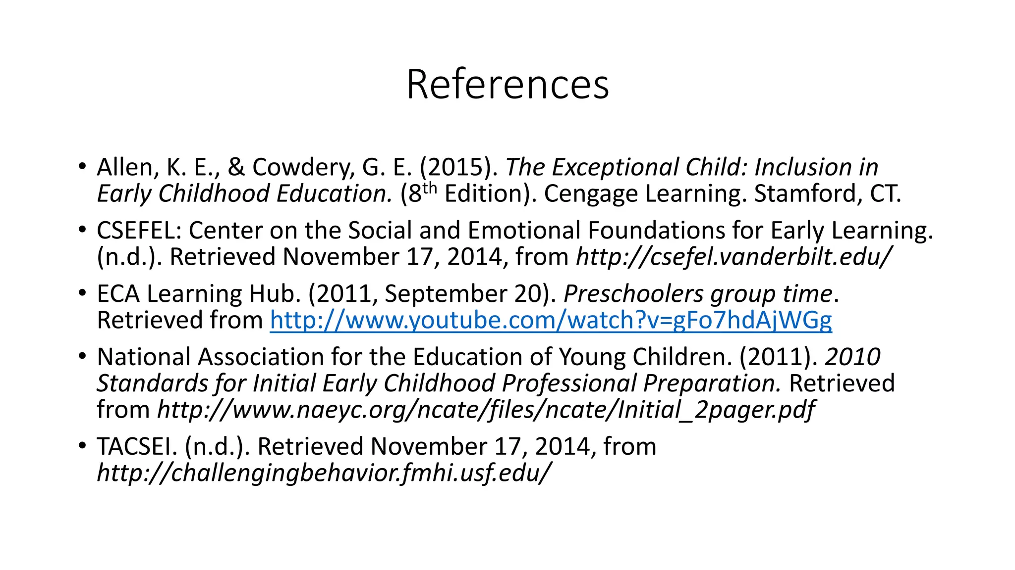 References
• Allen, K. E., & Cowdery, G. E. (2015). The Exceptional Child: Inclusion in
Early Childhood Education. (8th Edition). Cengage Learning. Stamford, CT.
• CSEFEL: Center on the Social and Emotional Foundations for Early Learning.
(n.d.). Retrieved November 17, 2014, from http://csefel.vanderbilt.edu/
• ECA Learning Hub. (2011, September 20). Preschoolers group time.
Retrieved from http://www.youtube.com/watch?v=gFo7hdAjWGg
• National Association for the Education of Young Children. (2011). 2010
Standards for Initial Early Childhood Professional Preparation. Retrieved
from http://www.naeyc.org/ncate/files/ncate/Initial_2pager.pdf
• TACSEI. (n.d.). Retrieved November 17, 2014, from
http://challengingbehavior.fmhi.usf.edu/
 