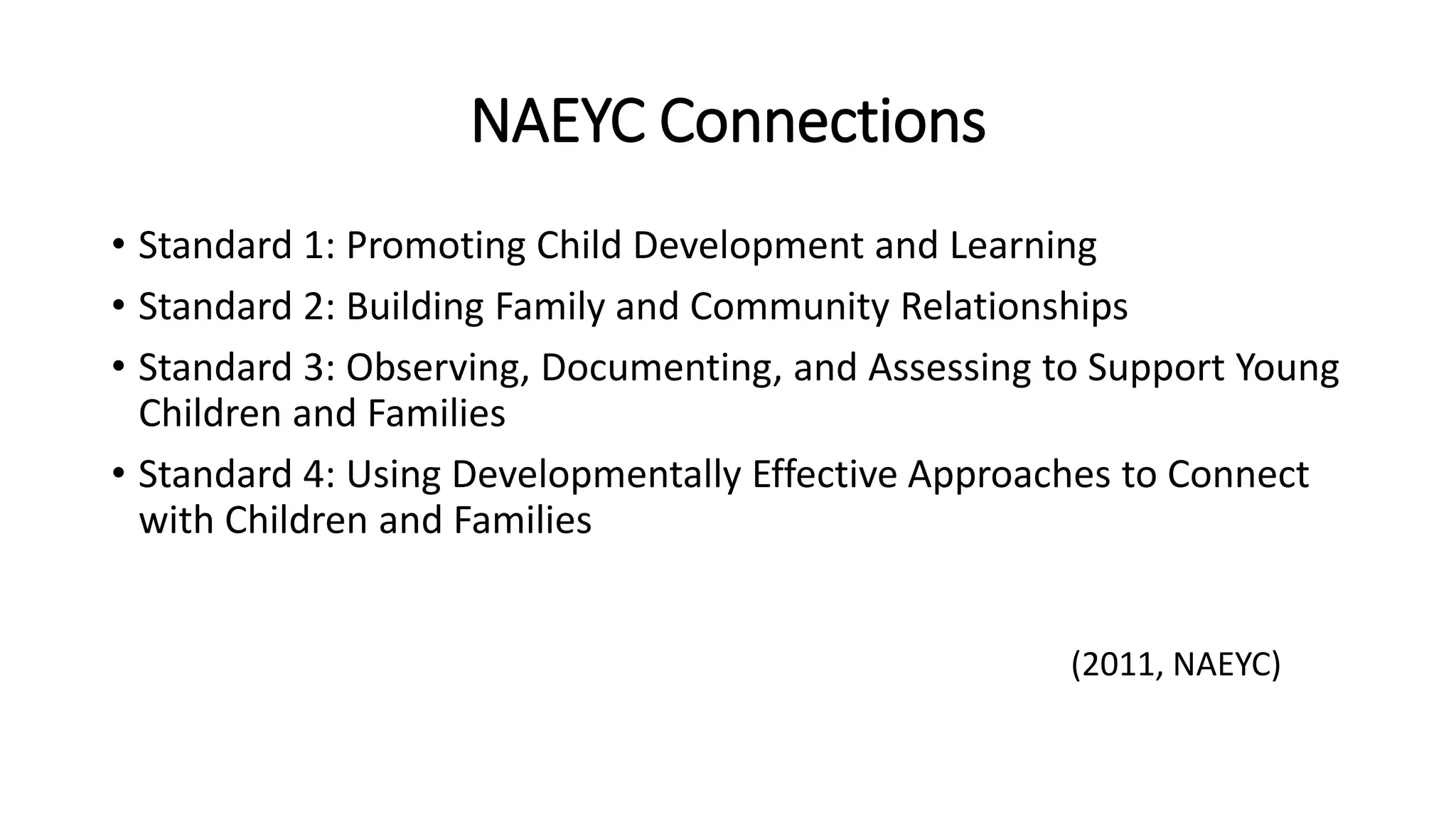 NAEYC Connections
• Standard 1: Promoting Child Development and Learning
• Standard 2: Building Family and Community Relationships
• Standard 3: Observing, Documenting, and Assessing to Support Young
Children and Families
• Standard 4: Using Developmentally Effective Approaches to Connect
with Children and Families
(2011, NAEYC)
 