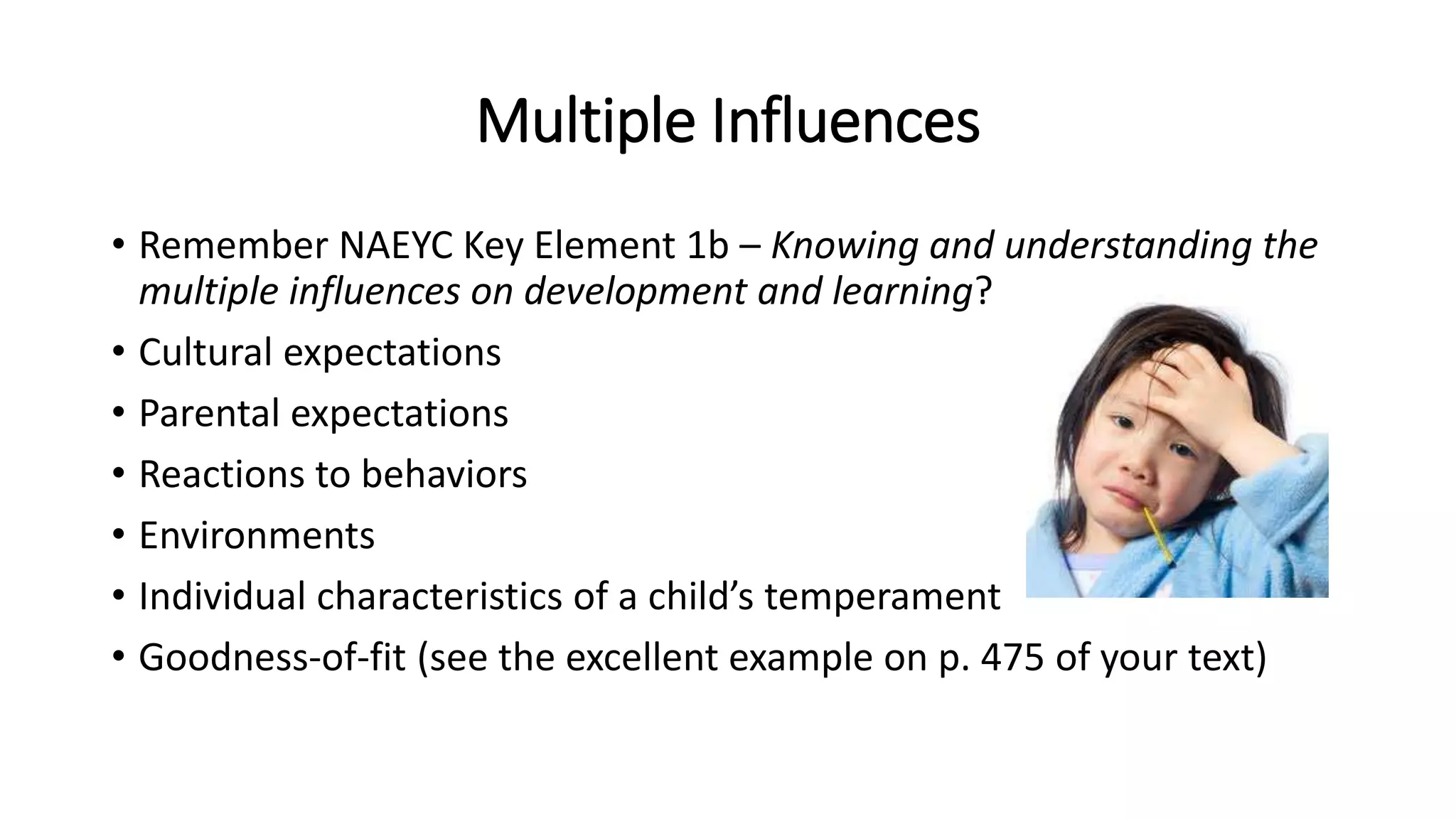 Multiple Influences
• Remember NAEYC Key Element 1b – Knowing and understanding the
multiple influences on development and learning?
• Cultural expectations
• Parental expectations
• Reactions to behaviors
• Environments
• Individual characteristics of a child’s temperament
• Goodness-of-fit (see the excellent example on p. 475 of your text)
 