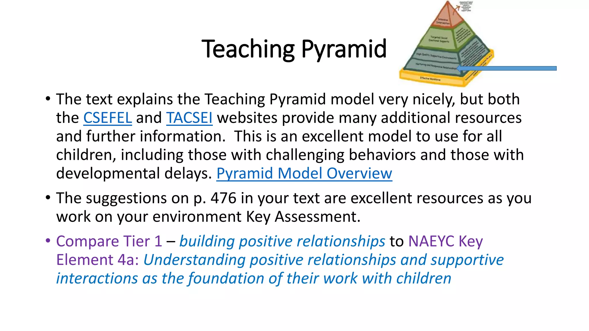 Teaching Pyramid
• The text explains the Teaching Pyramid model very nicely, but both
the CSEFEL and TACSEI websites provide many additional resources
and further information. This is an excellent model to use for all
children, including those with challenging behaviors and those with
developmental delays. Pyramid Model Overview
• The suggestions on p. 476 in your text are excellent resources as you
work on your environment Key Assessment.
• Compare Tier 1 – building positive relationships to NAEYC Key
Element 4a: Understanding positive relationships and supportive
interactions as the foundation of their work with children
 