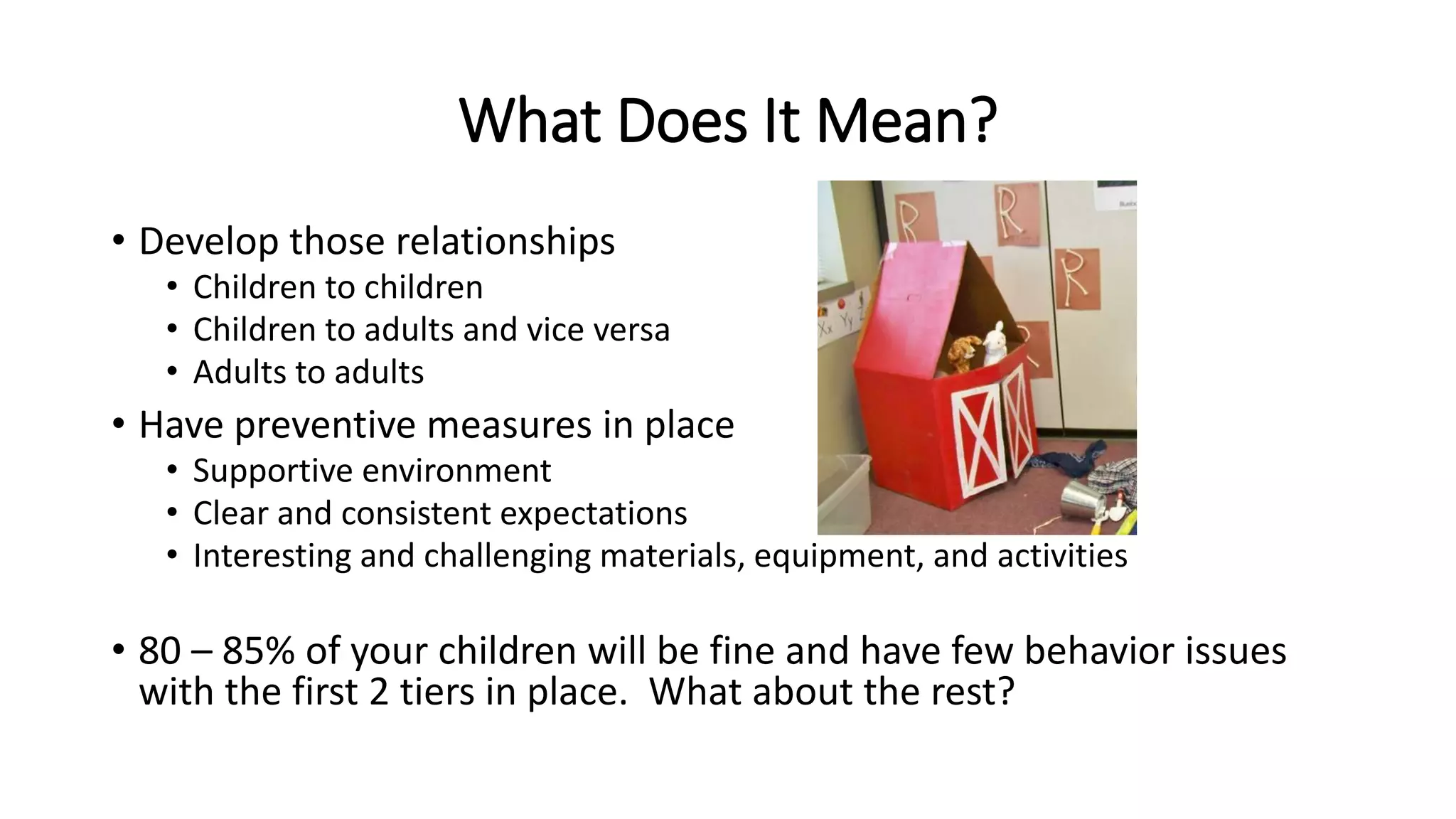 What Does It Mean?
• Develop those relationships
• Children to children
• Children to adults and vice versa
• Adults to adults
• Have preventive measures in place
• Supportive environment
• Clear and consistent expectations
• Interesting and challenging materials, equipment, and activities
• 80 – 85% of your children will be fine and have few behavior issues
with the first 2 tiers in place. What about the rest?
 