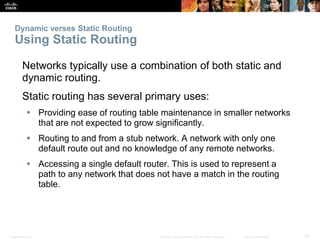 Presentation_ID 10© 2008 Cisco Systems, Inc. All rights reserved. Cisco Confidential
Dynamic verses Static Routing
Using Static Routing
Networks typically use a combination of both static and
dynamic routing.
Static routing has several primary uses:
 Providing ease of routing table maintenance in smaller networks
that are not expected to grow significantly.
 Routing to and from a stub network. A network with only one
default route out and no knowledge of any remote networks.
 Accessing a single default router. This is used to represent a
path to any network that does not have a match in the routing
table.
 