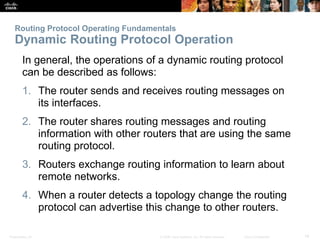 Presentation_ID 14© 2008 Cisco Systems, Inc. All rights reserved. Cisco Confidential
Routing Protocol Operating Fundamentals
Dynamic Routing Protocol Operation
In general, the operations of a dynamic routing protocol
can be described as follows:
1. The router sends and receives routing messages on
its interfaces.
2. The router shares routing messages and routing
information with other routers that are using the same
routing protocol.
3. Routers exchange routing information to learn about
remote networks.
4. When a router detects a topology change the routing
protocol can advertise this change to other routers.
 