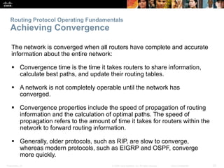 Presentation_ID 22© 2008 Cisco Systems, Inc. All rights reserved. Cisco Confidential
Routing Protocol Operating Fundamentals
Achieving Convergence
The network is converged when all routers have complete and accurate
information about the entire network:
 Convergence time is the time it takes routers to share information,
calculate best paths, and update their routing tables.
 A network is not completely operable until the network has
converged.
 Convergence properties include the speed of propagation of routing
information and the calculation of optimal paths. The speed of
propagation refers to the amount of time it takes for routers within the
network to forward routing information.
 Generally, older protocols, such as RIP, are slow to converge,
whereas modern protocols, such as EIGRP and OSPF, converge
more quickly.
 