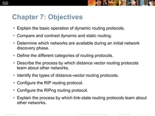 Presentation_ID 3© 2008 Cisco Systems, Inc. All rights reserved. Cisco Confidential
Chapter 7: Objectives
 Explain the basic operation of dynamic routing protocols.
 Compare and contrast dynamic and static routing.
 Determine which networks are available during an initial network
discovery phase.
 Define the different categories of routing protocols.
 Describe the process by which distance vector routing protocols
learn about other networks.
 Identify the types of distance-vector routing protocols.
 Configure the RIP routing protocol.
 Configure the RIPng routing protocol.
 Explain the process by which link-state routing protocols learn about
other networks.
 