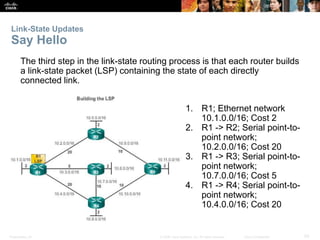 Presentation_ID 50© 2008 Cisco Systems, Inc. All rights reserved. Cisco Confidential
Link-State Updates
Say Hello
The third step in the link-state routing process is that each router builds
a link-state packet (LSP) containing the state of each directly
connected link.
1. R1; Ethernet network
10.1.0.0/16; Cost 2
2. R1 -> R2; Serial point-to-
point network;
10.2.0.0/16; Cost 20
3. R1 -> R3; Serial point-to-
point network;
10.7.0.0/16; Cost 5
4. R1 -> R4; Serial point-to-
point network;
10.4.0.0/16; Cost 20
 